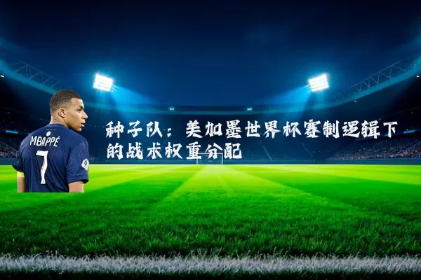 种子队：美加墨世界杯赛制逻辑下的战术权重分配