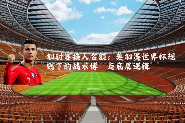 加时赛换人名额：美加墨世界杯规则下的战术博弈与底层逻辑