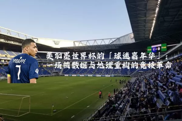 美加墨世界杯的「球迷嘉年华」：一场被数据与地理重构的竞技革命