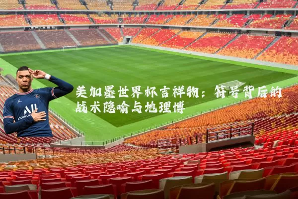 美加墨世界杯吉祥物：符号背后的战术隐喻与地理博弈