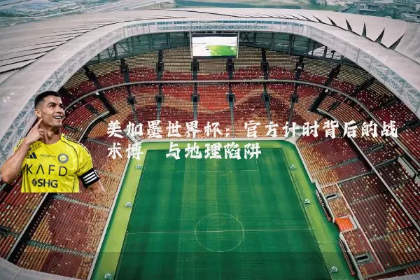 美加墨世界杯：官方计时背后的战术博弈与地理陷阱