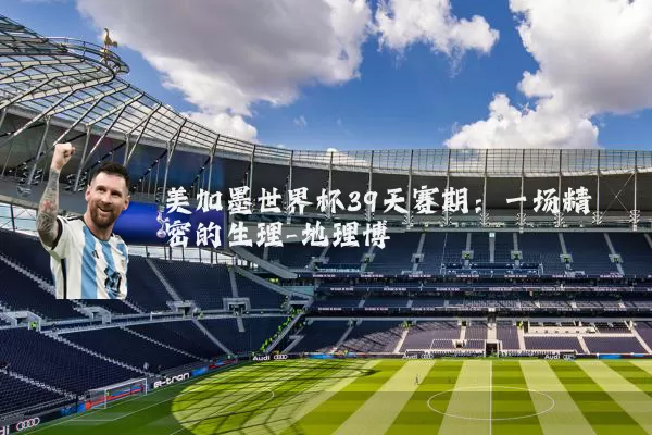 美加墨世界杯39天赛期：一场精密的生理-地理博弈